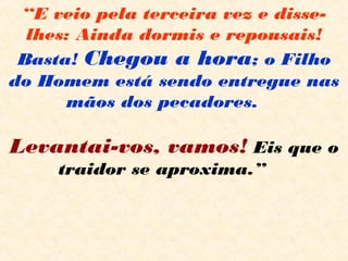 “E veio pela terceira vez e disse-
lhes: Ainda dormis e repousais!
Basta! Chegou a hora; o Filho
do Homem está sendo entregue nas
mãos dos pecadores.  
 
Levantai-vos, vamos! Eis que o
traidor se aproxima.”   
 