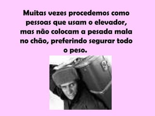 Muitas vezes procedemos como
pessoas que usam o elevador,
mas não colocam a pesada mala
no chão, preferindo segurar todo
o peso.
 