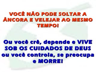 VOCÊ NÃO PODE SOLTAR AVOCÊ NÃO PODE SOLTAR A
ÂNCORA E VELEJAR AO MESMOÂNCORA E VELEJAR AO MESMO
TEMPO!TEMPO!
Ou você crê, depende e VIVEOu você crê, depende e VIVE
SOB OS CUIDADOS DE DEUSSOB OS CUIDADOS DE DEUS
ou você controla, se preocupaou você controla, se preocupa
e MORRE!e MORRE!
 