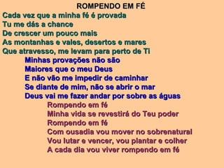 ROMPENDO EM FÉROMPENDO EM FÉ
Cada vez que a minha fé é provadaCada vez que a minha fé é provada
Tu me dás a chanceTu me dás a chance
De crescer um pouco maisDe crescer um pouco mais
As montanhas e vales, desertos e maresAs montanhas e vales, desertos e mares
Que atravesso, me levam para perto de TiQue atravesso, me levam para perto de Ti
Minhas provações não sãoMinhas provações não são
Maiores que o meu DeusMaiores que o meu Deus
E não vão me impedir de caminharE não vão me impedir de caminhar
Se diante de mim, não se abrir o marSe diante de mim, não se abrir o mar
Deus vai me fazer andar por sobre as águasDeus vai me fazer andar por sobre as águas
Rompendo em féRompendo em fé
Minha vida se revestirá do Teu poderMinha vida se revestirá do Teu poder
Rompendo em féRompendo em fé
Com ousadia vou mover no sobrenaturalCom ousadia vou mover no sobrenatural
Vou lutar e vencer, vou plantar e colherVou lutar e vencer, vou plantar e colher
A cada dia vou viver rompendo em féA cada dia vou viver rompendo em fé
 