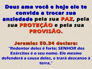 Deus ama você e hoje ele teDeus ama você e hoje ele te
convida a trocar suaconvida a trocar sua
ansiedadeansiedade pela suapela sua PAZPAZ, pela, pela
suasua PROTEÇÃOPROTEÇÃO e pela suae pela sua
PROVISÃO.PROVISÃO.
Jeremias 50.34 declara:Jeremias 50.34 declara:
“Redentor deles é forte; SENHOR dos
Exércitos é o seu nome. Ele mesmo
defenderá a causa deles, e trará descanso à
terra,”
 