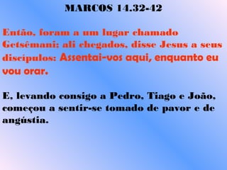 MARCOS 14.32-42
Então, foram a um lugar chamado
Getsêmani; ali chegados, disse Jesus a seus
discípulos: Assentai-vos aqui, enquanto eu
vou orar.  
E, levando consigo a Pedro, Tiago e João,
começou a sentir-se tomado de pavor e de
angústia.    
 