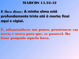 MARCOS 14.32-42
E lhes disse: A minha alma está
profundamente triste até à morte; ficai
aqui e vigiai.    
E, adiantando-se um pouco, prostrou-se em
terra; e orava para que, se possível, lhe
fosse poupada aquela hora.    
 
