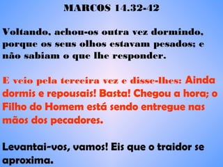 MARCOS 14.32-42
Voltando, achou-os outra vez dormindo,
porque os seus olhos estavam pesados; e
não sabiam o que lhe responder.    
E veio pela terceira vez e disse-lhes: Ainda
dormis e repousais! Basta! Chegou a hora; o
Filho do Homem está sendo entregue nas
mãos dos pecadores.  
 
Levantai-vos, vamos! Eis que o traidor se
aproxima.    
 