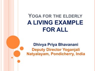 YOGA FOR THE ELDERLY
A LIVING EXAMPLE
FOR ALL
Dhivya Priya Bhavanani
Deputy Director Yoganjali
Natyalayam, Pondicherry, India
 