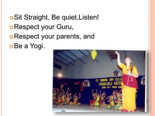 Sit Straight, Be quiet,Listen!
Respect your Guru,
Respect your parents, and
Be a Yogi.
