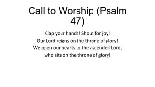 Call to Worship (Psalm
47)
Clap your hands! Shout for joy!
Our Lord reigns on the throne of glory!
We open our hearts to the ascended Lord,
who sits on the throne of glory!
 