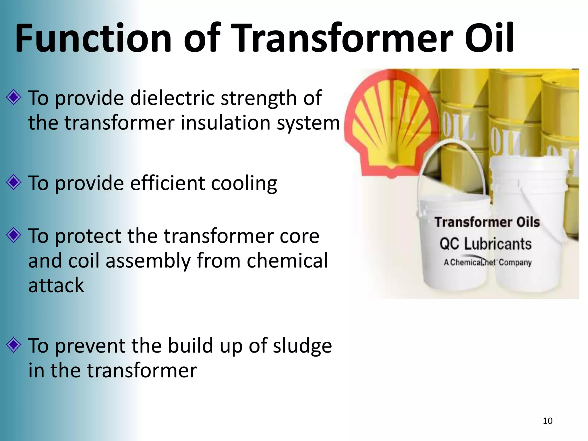 Function of Transformer Oil
To provide dielectric strength of
the transformer insulation system
To provide efficient cooling
To protect the transformer core
and coil assembly from chemical
attack

To prevent the build up of sludge
in the transformer
10

 