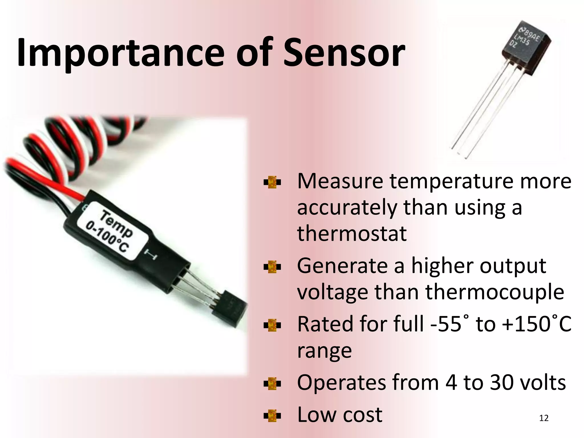 Importance of Sensor
Measure temperature more
accurately than using a
thermostat
Generate a higher output
voltage than thermocouple
Rated for full -55˚ to +150˚C
range
Operates from 4 to 30 volts
Low cost
12

 