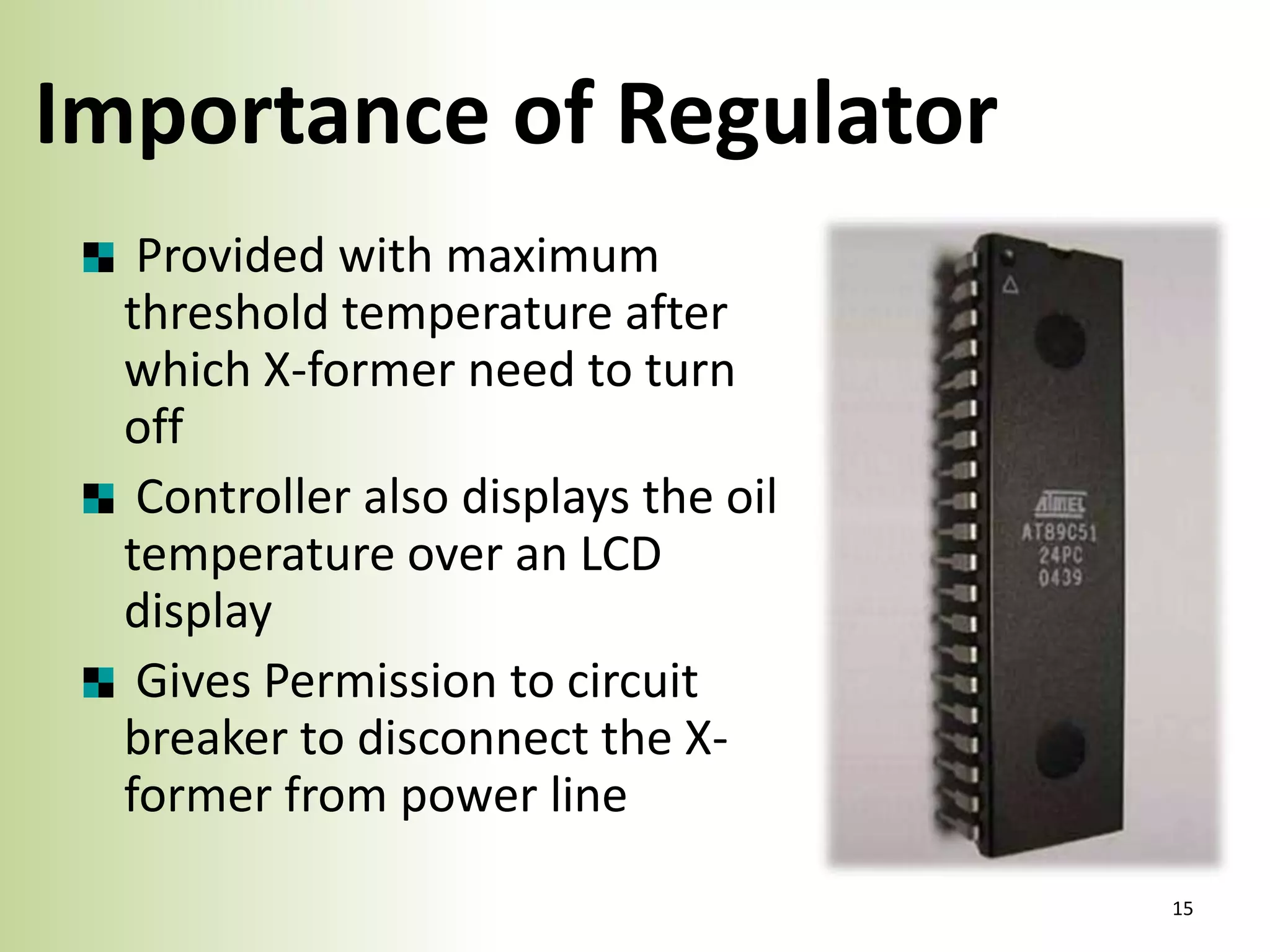 Importance of Regulator
Provided with maximum
threshold temperature after
which X-former need to turn
off
Controller also displays the oil
temperature over an LCD
display
Gives Permission to circuit
breaker to disconnect the Xformer from power line
15

 