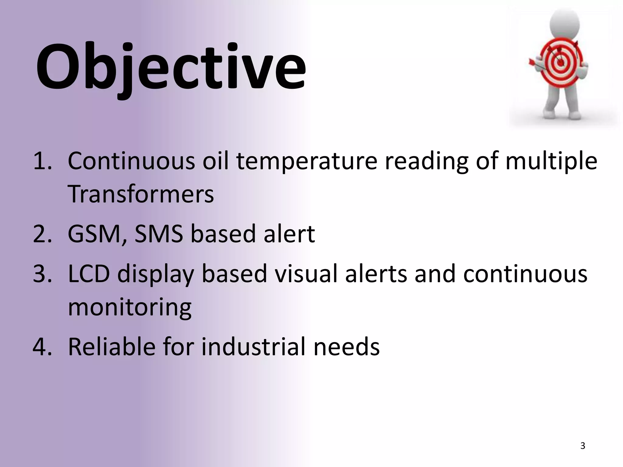 Objective
1. Continuous oil temperature reading of multiple
Transformers
2. GSM, SMS based alert
3. LCD display based visual alerts and continuous
monitoring
4. Reliable for industrial needs

3

 