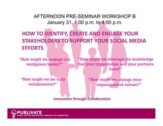 AFTERNOON PRE-SEMINAR WORKSHOP B
          January 31, 1:00 p.m. to 4:00 p.m.

 HOW TO IDENTIFY, CREATE AND ENGAGE YOUR 
 STAKEHOLDERS TO SUPPORT YOUR SOCIAL MEDIA 
 EFFORTS
“How might we engage our     “How might we leverage the knowledge
   workplace better?”        that your organization and your partners
                                              have?”

“How might we be truly             “How might we change your
   collaborative?”                    organizational culture?”


                Innovation through Collaboration


                                                                 1
 