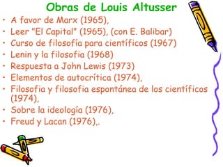 Obras de Louis Altusser A favor de Marx (1965),  Leer "El Capital" (1965), (con E. Balibar)  Curso de filosofía para científicos (1967)  Lenin y la filosofia (1968)  Respuesta a John Lewis (1973)  Elementos de autocrítica (1974),  Filosofia y filosofia espontánea de los científicos (1974),  Sobre la ideología (1976),  Freud y Lacan (1976),.  