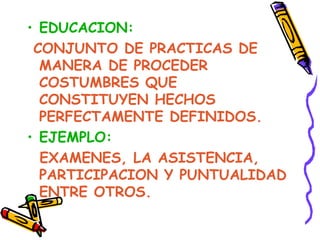 EDUCACION: CONJUNTO DE PRACTICAS DE MANERA DE PROCEDER COSTUMBRES QUE CONSTITUYEN HECHOS PERFECTAMENTE DEFINIDOS. EJEMPLO:   EXAMENES, LA ASISTENCIA, PARTICIPACION Y PUNTUALIDAD ENTRE OTROS. 
