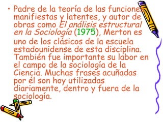 Padre de la teoría de las funciones manifiestas y latentes, y autor de obras como  El análisis estructural en la Sociología  ( 1975 ), Merton es uno de los clásicos de la escuela estadounidense de esta disciplina. También fue importante su labor en el campo de la sociología de la Ciencia. Muchas frases acuñadas por él son hoy utilizadas diariamente, dentro y fuera de la sociología.  