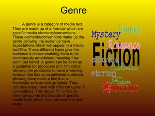 Genre A genre is a category of media text. They are made up of a formula which are specific media elements/conventions. These elements/conventions make up the genre allowing the audience have expectations which will appear in a media text/film. These different types give the audience a choice enabling them to be continuously entertained meaning they won’t get bored. A genre can be seen as a guideline for producers and film critics allowing the producers to have a winning formula that has an established audience allowing them make a film that is financially safe as well as viable. They can also experiment with different types of conventions. This allows film critics to have categories and layouts of specific media texts which they can examine and study. 