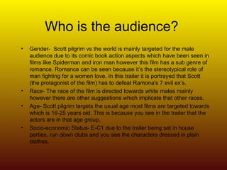 Who is the audience? Gender-  Scott pilgrim vs the world is mainly targeted for the male audience due to its comic book action aspects which have been seen in films like Spiderman and iron man however this film has a sub genre of romance. Romance can be seen because it’s the stereotypical role of man fighting for a women love. In this trailer it is portrayed that Scott (the protagonist of the film) has to defeat Ramona's 7 evil ex’s.  Race- The race of the film is directed towards white males mainly however there are other suggestions which implicate that other races. Age- Scott pilgrim targets the usual age most films are targeted towards which is 16-25 years old. This is because you see in the trailer that the actors are in that age group. Socio-economic Status- E-C1 due to the trailer being set in house parties, run down clubs and you see the characters dressed in plain clothes. 