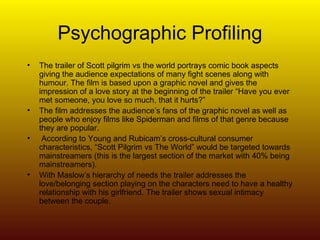 Psychographic Profiling The trailer of Scott pilgrim vs the world portrays comic book aspects giving the audience expectations of many fight scenes along with humour. The film is based upon a graphic novel and gives the impression of a love story at the beginning of the trailer “Have you ever met someone, you love so much, that it hurts?”  The film addresses the audience’s fans of the graphic novel as well as people who enjoy films like Spiderman and films of that genre because they are popular. According to Young and Rubicam’s cross-cultural consumer characteristics, “Scott Pilgrim vs The World” would be targeted towards  mainstreamers (this is the largest section of the market with 40% being mainstreamers). With Maslow’s hierarchy of needs the trailer addresses the love/belonging section playing on the characters need to have a healthy relationship with his girlfriend. The trailer shows sexual intimacy between the couple. 