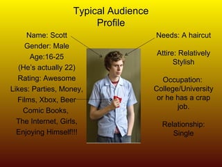 Typical Audience Profile Name: Scott Gender: Male Age:16-25 (He’s actually 22) Rating: Awesome Likes: Parties, Money, Films, Xbox, Beer Comic Books,  The Internet, Girls, Enjoying Himself!!! Needs: A haircut Attire: Relatively Stylish Occupation:  College/University or he has a crap job. Relationship: Single 