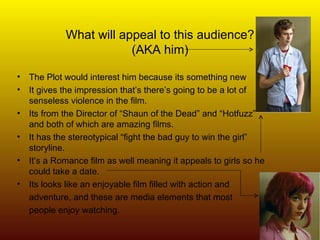 What will appeal to this audience? (AKA him) The Plot would interest him because its something new It gives the impression that’s there’s going to be a lot of senseless violence in the film. Its from the Director of “Shaun of the Dead” and “Hotfuzz”  and both of which are amazing films. It has the stereotypical “fight the bad guy to win the girl” storyline. It’s a Romance film as well meaning it appeals to girls so he could take a date. Its looks like an enjoyable film filled with action and  adventure, and these are media elements that most  people enjoy watching. 