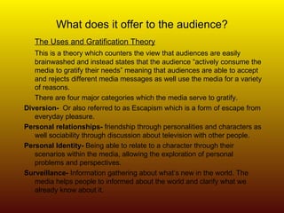 What does it offer to the audience? The Uses and Gratification Theory This is a theory which counters the view that audiences are easily brainwashed and instead states that the audience “actively consume the media to gratify their needs” meaning that audiences are able to accept and rejects different media messages as well use the media for a variety of reasons. There are four major categories which the media serve to gratify. Diversion-   Or also referred to as Escapism which is a form of escape from everyday pleasure. Personal relationships-  friendship through personalities and characters as well sociability through discussion about television with other people. Personal Identity-  Being able to relate to a character through their scenarios within the media, allowing the exploration of personal problems and perspectives. Surveillance-  Information gathering about what’s new in the world. The media helps people to informed about the world and clarify what we already know about it. 
