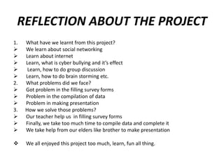 REFLECTION ABOUT THE PROJECT
1.





2.



3.




What have we learnt from this project?
We learn about social networking
Learn about internet
Learn, what is cyber bullying and it’s effect
Learn, how to do group discussion
Learn, how to do brain storming etc.
What problems did we face?
Got problem in the filling survey forms
Problem in the compilation of data
Problem in making presentation
How we solve those problems?
Our teacher help us in filling survey forms
Finally, we take too much time to compile data and complete it
We take help from our elders like brother to make presentation



We all enjoyed this project too much, learn, fun all thing.

 