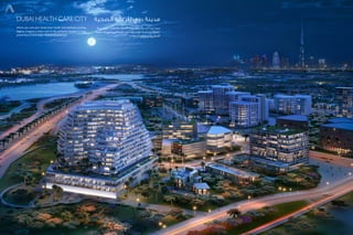 Dubai Health Care City
Where you and your loved ones health and wellness journey
begins. Imagine a clean and fit life, perfectly located in close
proximity to life’s major necessities and joys.
‫الصحية‬ ‫للرعاية‬ ‫دبي‬ ‫مدينة‬
‫حياة‬ ‫تخيل‬ .‫والعافية‬ ‫الصحة‬ ‫رحلة‬ ‫وأحبائك‬ ‫أنت‬ ‫تبدأ‬ ‫حيث‬
‫الحياة‬ ‫ضروريات‬ ‫من‬ ‫مقربة‬ ‫على‬ ‫تمامًا‬ ‫تقع‬ ،‫وسليمة‬ ‫نظيفة‬
‫السعادة‬ ‫ومصادر‬ ‫األساسية‬
 