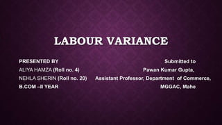 LABOUR VARIANCE
PRESENTED BY Submitted to
ALIYA HAMZA (Roll no. 4) Pawan Kumar Gupta,
NEHLA SHERIN (Roll no. 20) Assistant Professor, Department of Commerce,
B.COM –II YEAR MGGAC, Mahe
 