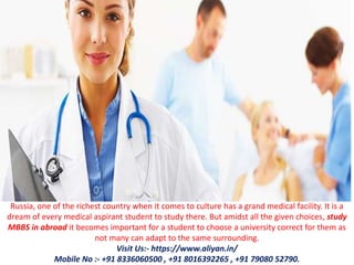 Russia, one of the richest country when it comes to culture has a grand medical facility. It is a
dream of every medical aspirant student to study there. But amidst all the given choices, study
MBBS in abroad it becomes important for a student to choose a university correct for them as
not many can adapt to the same surrounding.
Visit Us:- https://www.aliyan.in/
Mobile No :- +91 8336060500 , +91 8016392265 , +91 79080 52790.
 