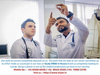 Our path of success completely depends on us. The path that we take as our career will follow up
to either make us successful in our lives or Study MBBS in Russia break us completely leading to
suicide. Being a doctor is one of the noblest professions we have in our country.
Mobile No :- +91-83360 60500 / +91 -80163 92265 /+91- 79080 52790
Visit us :- https://www.aliyan.in
 