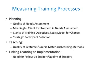 Measuring Training Processes Planning: Quality of Needs Assessment Meaningful Client Involvement in Needs Assessment Clarity of Training Objectives, Logic Model for Change Strategic Participant Selection Teaching:  Quality of Lecturers/Course Materials/Learning Methods Linking Learning to Implementation: Need for Follow-up Support/Quality of Support 