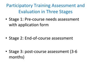 Participatory Training Assessment and Evaluation in Three Stages Stage 1: Pre-course needs assessment with application form Stage 2: End-of-course assessment Stage 3: post-course assessment (3-6 months) 