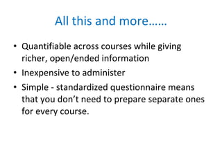 All this and more…… Quantifiable across courses while giving richer, open/ended information Inexpensive to administer Simple - standardized questionnaire means that you don’t need to prepare separate ones for every course. 