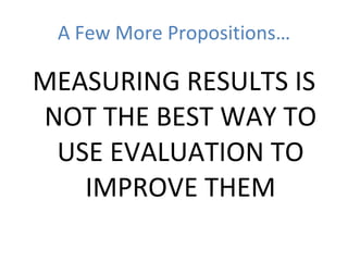A Few More Propositions… MEASURING RESULTS IS NOT THE BEST WAY TO USE EVALUATION TO IMPROVE THEM 