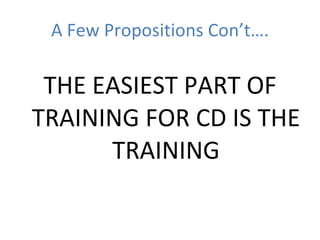 A Few Propositions Con’t…. THE EASIEST PART OF TRAINING FOR CD IS THE TRAINING 