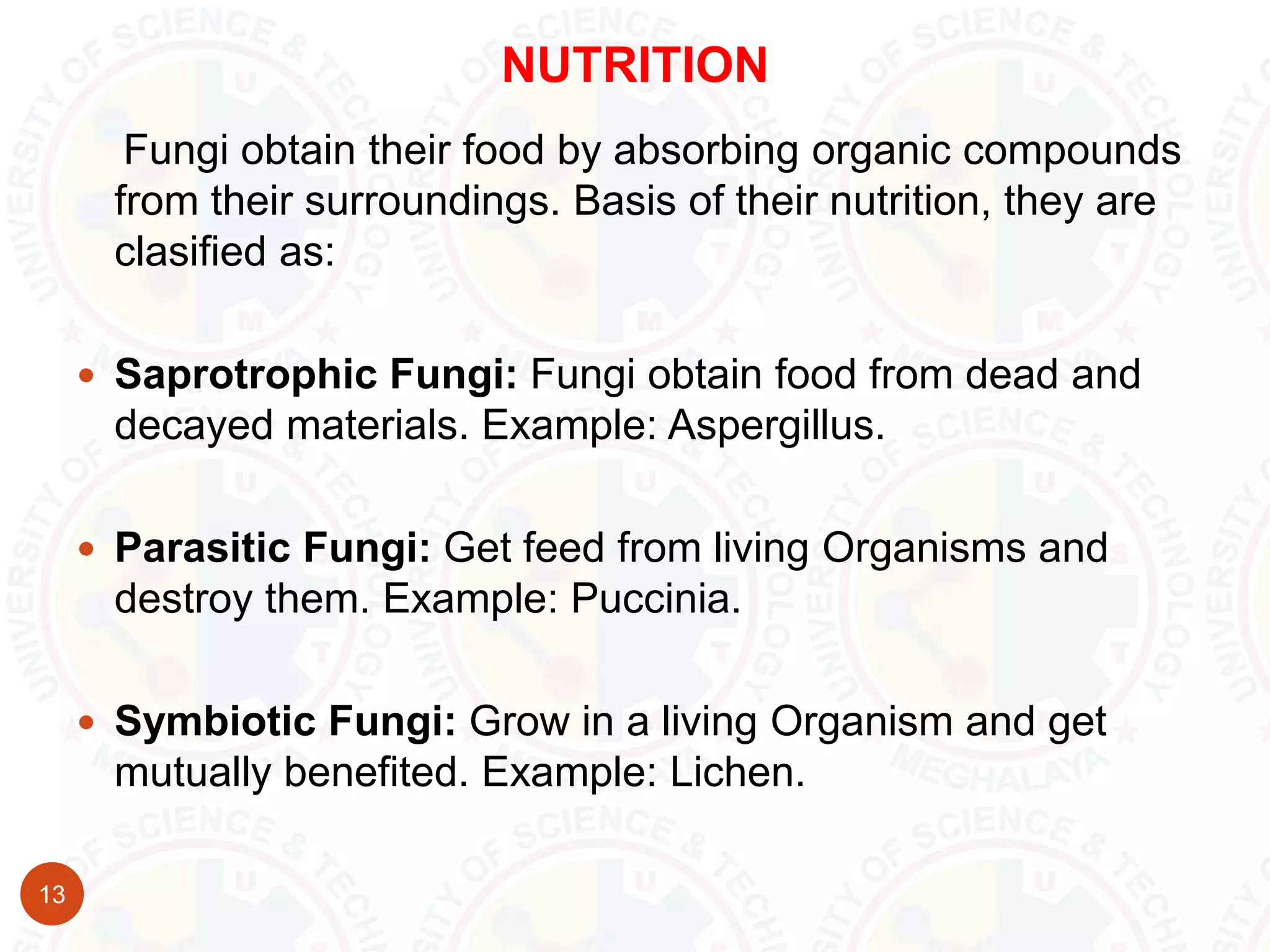 NUTRITION
13
Fungi obtain their food by absorbing organic compounds
from their surroundings. Basis of their nutrition, they are
clasified as:
 Saprotrophic Fungi: Fungi obtain food from dead and
decayed materials. Example: Aspergillus.
 Parasitic Fungi: Get feed from living Organisms and
destroy them. Example: Puccinia.
 Symbiotic Fungi: Grow in a living Organism and get
mutually benefited. Example: Lichen.
 