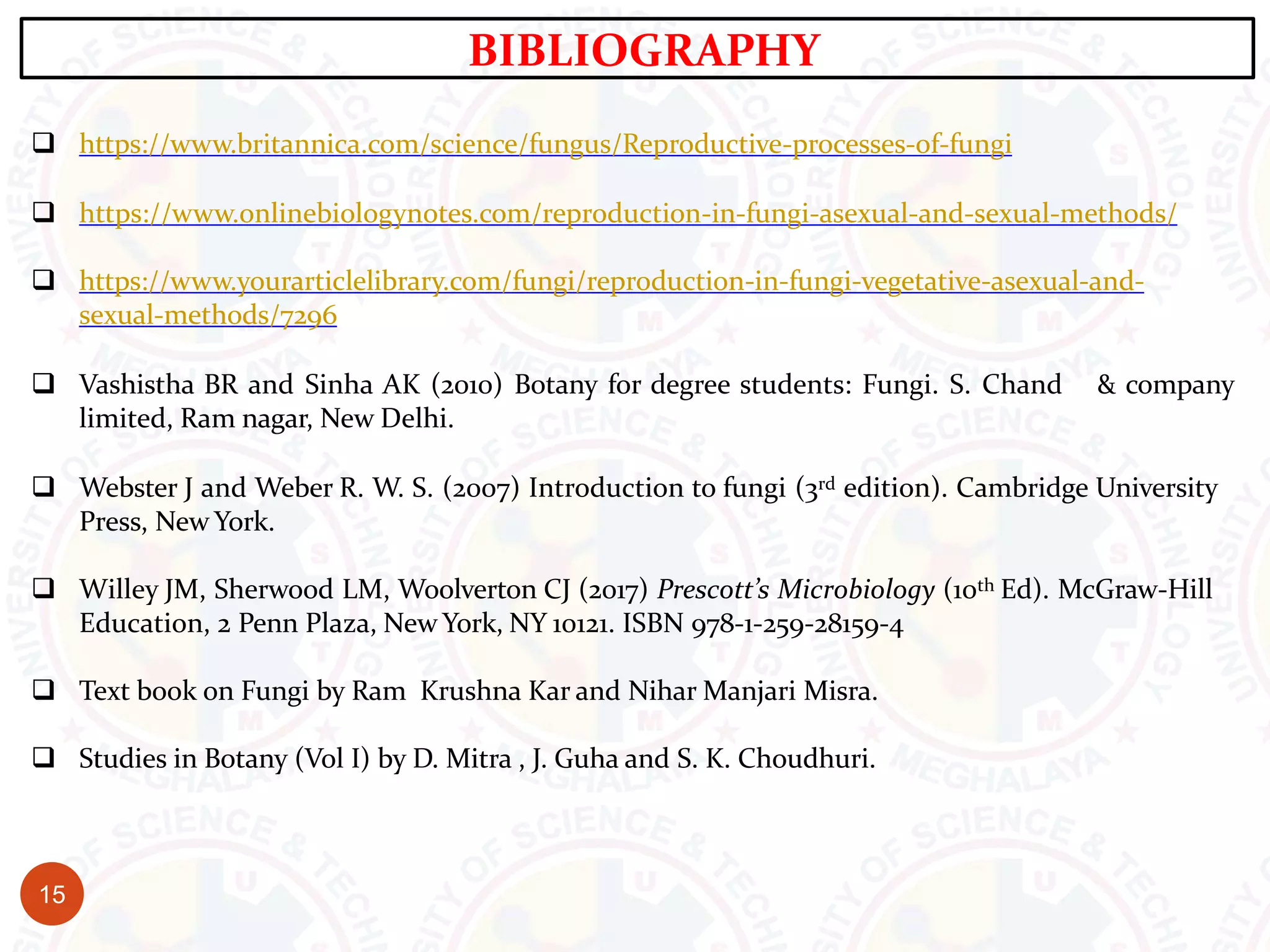  https://www.britannica.com/science/fungus/Reproductive-processes-of-fungi
 https://www.onlinebiologynotes.com/reproduction-in-fungi-asexual-and-sexual-methods/
 https://www.yourarticlelibrary.com/fungi/reproduction-in-fungi-vegetative-asexual-and-
sexual-methods/7296
 Vashistha BR and Sinha AK (2010) Botany for degree students: Fungi. S. Chand & company
limited, Ram nagar, New Delhi.
 Webster J and Weber R. W. S. (2007) Introduction to fungi (3rd edition). Cambridge University
Press, New York.
 Willey JM, Sherwood LM, Woolverton CJ (2017) Prescott’s Microbiology (10th Ed). McGraw-Hill
Education, 2 Penn Plaza, New York, NY 10121. ISBN 978-1-259-28159-4
 Text book on Fungi by Ram Krushna Kar and Nihar Manjari Misra.
 Studies in Botany (Vol I) by D. Mitra , J. Guha and S. K. Choudhuri.
BIBLIOGRAPHY
15
 
