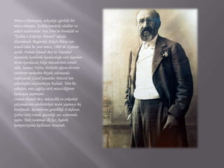 Müze-i Hümayun, arkeoloji ağırlıklı bir müze olmuştu. Koleksiyondaki silahlar ve askeri teçhizatlar Aya İrini’de bırakıldı ve “Esliha-i Askeriye Müzesi” adıyla düzenlendi. Bugünkü Askeri Müze’nin temeli olan bu yeni müze, 1908’de ziyarete açıldı. Osman Hamdi Bey’in İstanbul dışındaki kentlerde kurdurduğu eser depoları ilerde kurulacak bölge müzelerinin temeli oldu. Sanayi Nefise Mektebi öğrencilerinin eserlerini mektebin büyük salonunda toplayarak Güzel Sanatlar Müzesi’nin çekirdeğini oluşturmaya başladı. Tüm bu çabaları, onu çağdaş türk müzeciliğinin kurucusu yapmıştır.Osman Hamdi Bey, müzecilik ve arkeoloji çalışmalarını sürdürürken resim yapmayı hiç bırakmadı. Resimlerini genellikle Eskihisar, Gebze’deki evinde geçirdiği yaz aylarında yaptı. Türk resminde ilk kez figürlü kompozisyonu kullanan ressamdı.