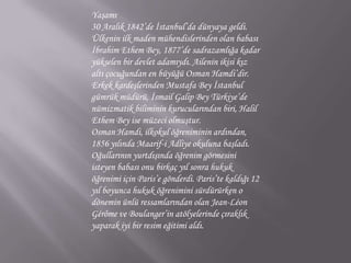 Yaşamı30 Aralık 1842’de İstanbul’da dünyaya geldi. Ülkenin ilk maden mühendislerinden olan babası İbrahim Ethem Bey, 1877’de sadrazamlığa kadar yükselen bir devlet adamıydı. Ailenin ikisi kız altı çocuğundan en büyüğü Osman Hamdi’dir. Erkek kardeşlerinden Mustafa Bey İstanbul gümrük müdürü, İsmail Galip Bey Türkiye’de nümizmatik biliminin kurucularından biri, Halil Ethem Bey ise müzeci olmuştur.Osman Hamdi, ilkokul öğreniminin ardından, 1856 yılında Maarif-i Adliye okuluna başladı. Oğullarının yurtdışında öğrenim görmesini isteyen babası onu birkaç yıl sonra hukuk öğrenimi için Paris’e gönderdi. Paris’te kaldığı 12 yıl boyunca hukuk öğrenimini sürdürürken o dönemin ünlü ressamlarından olan Jean-LéonGérôme ve Boulanger’in atölyelerinde çıraklık yaparak iyi bir resim eğitimi aldı. 