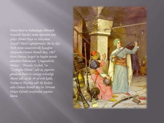 Onun Paris’te bulunduğu dönemde Osmanlı Devleti resim öğrenimi için Şeker Ahmet Paşa ve Süleyman Seyyid’i Paris’e göndermişti. Bu üç kişi, Türk resim sanatının ilk kuşağını oluşturdu.Osman Hamdi Bey, 1867 Paris Dünya Sergisi’ne bugün nerede oldukları bilinmeyen “Çingenelerin Molası”, “Pusuda Zeybek “ve “Zeybeğin Ölümü” adlı üç yapıtını gönderdi.Paris’te tanışıp evlendiği Marie adlı eşi ile 10 yıl evli kaldı, Fatma ve Hayriye adlı iki kızları oldu.Osman Hamdi Bey’in YervantOskan Efendi tarafından yapılan büstü.