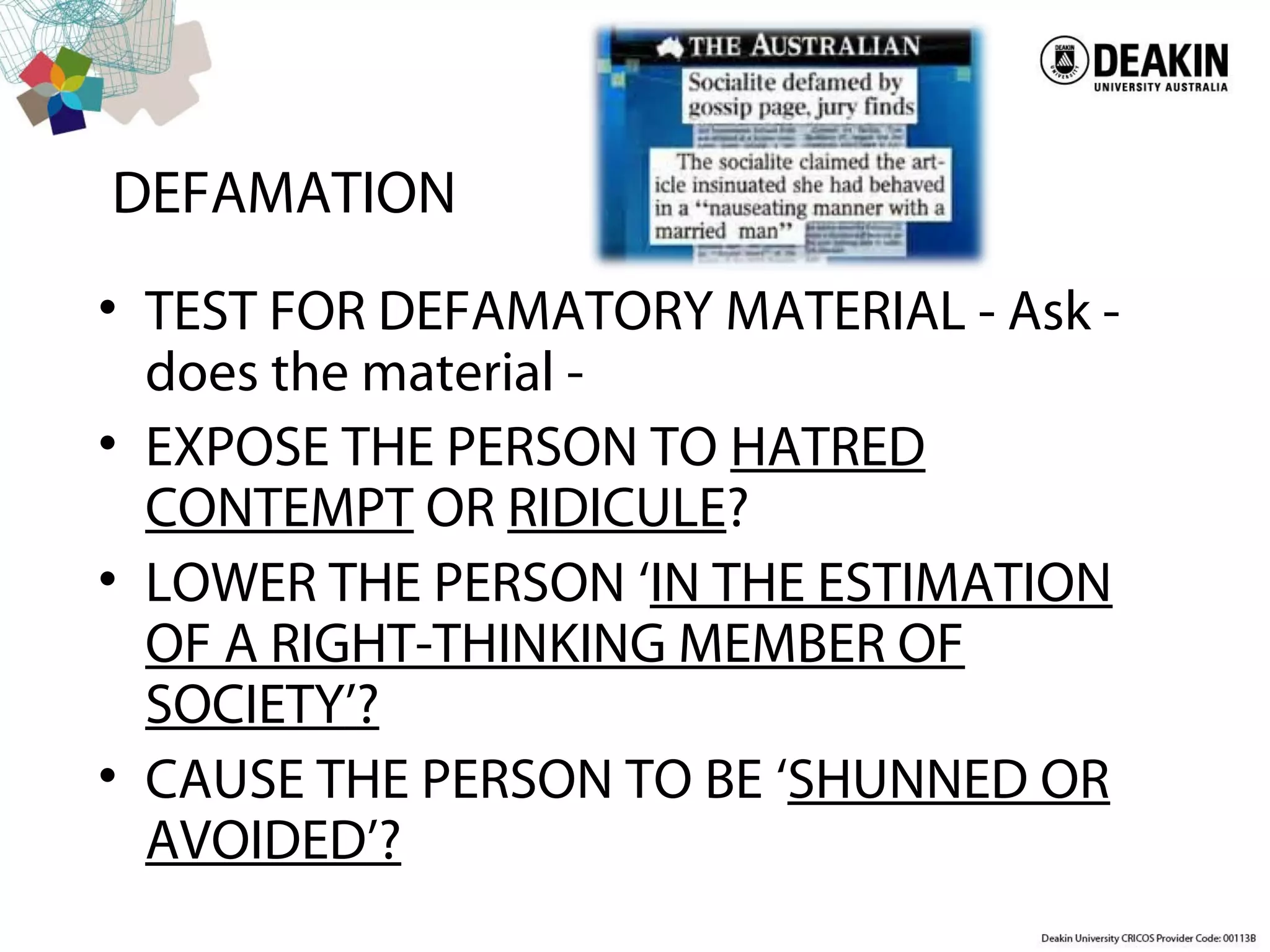 DEFAMATION
• TEST FOR DEFAMATORY MATERIAL - Ask -
does the material -
• EXPOSE THE PERSON TO HATRED
CONTEMPT OR RIDICULE?
• LOWER THE PERSON ‘IN THE ESTIMATION
OF A RIGHT-THINKING MEMBER OF
SOCIETY’?
• CAUSE THE PERSON TO BE ‘SHUNNED OR
AVOIDED’?
 