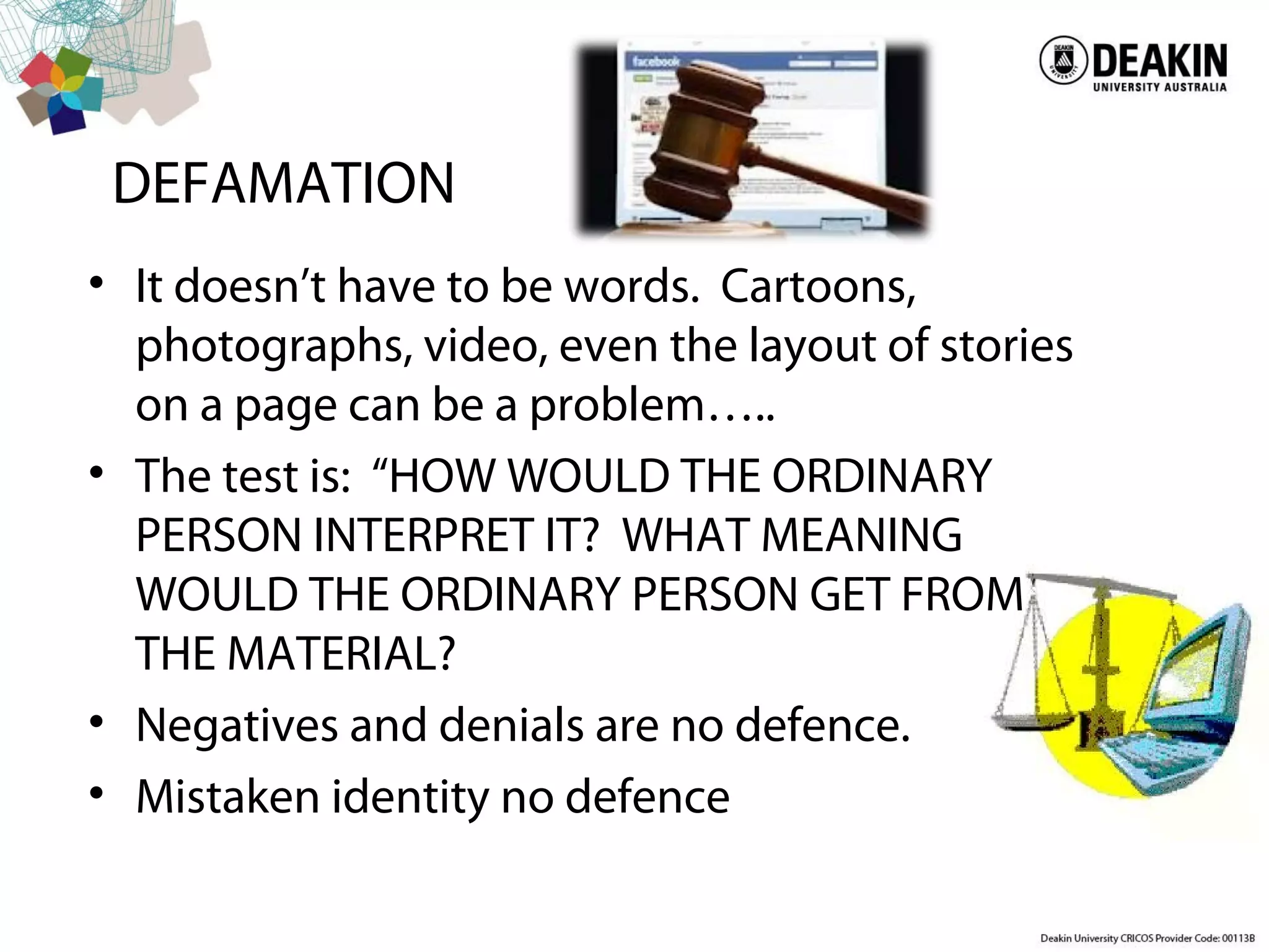 DEFAMATION
• It doesn’t have to be words. Cartoons,
photographs, video, even the layout of stories
on a page can be a problem…..
• The test is: “HOW WOULD THE ORDINARY
PERSON INTERPRET IT? WHAT MEANING
WOULD THE ORDINARY PERSON GET FROM
THE MATERIAL?
• Negatives and denials are no defence.
• Mistaken identity no defence
 