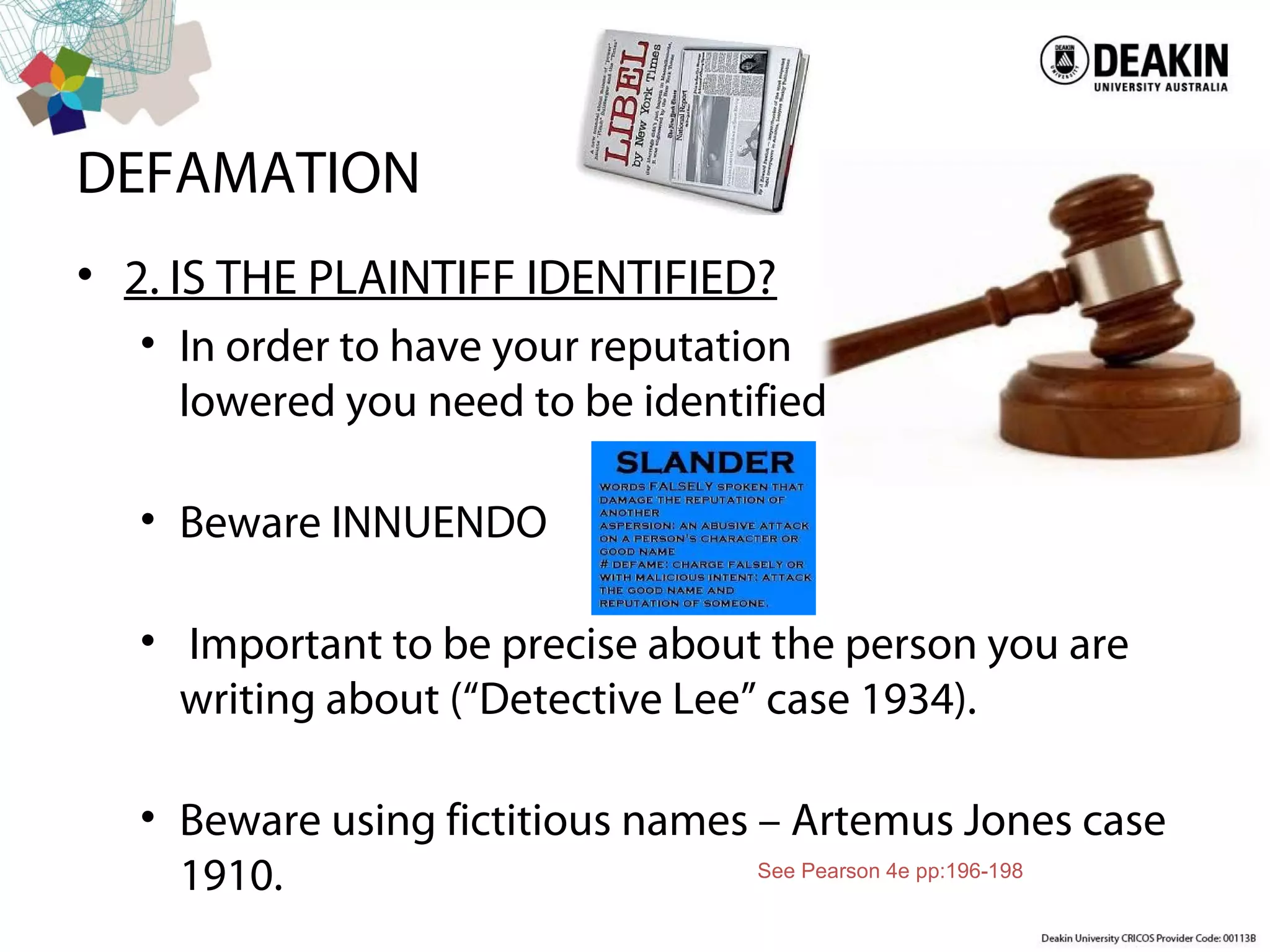 DEFAMATION
• 2. IS THE PLAINTIFF IDENTIFIED?
• In order to have your reputation
lowered you need to be identified
• Beware INNUENDO
• Important to be precise about the person you are
writing about (“Detective Lee” case 1934).
• Beware using fictitious names – Artemus Jones case
1910. See Pearson 4e pp:196-198
 