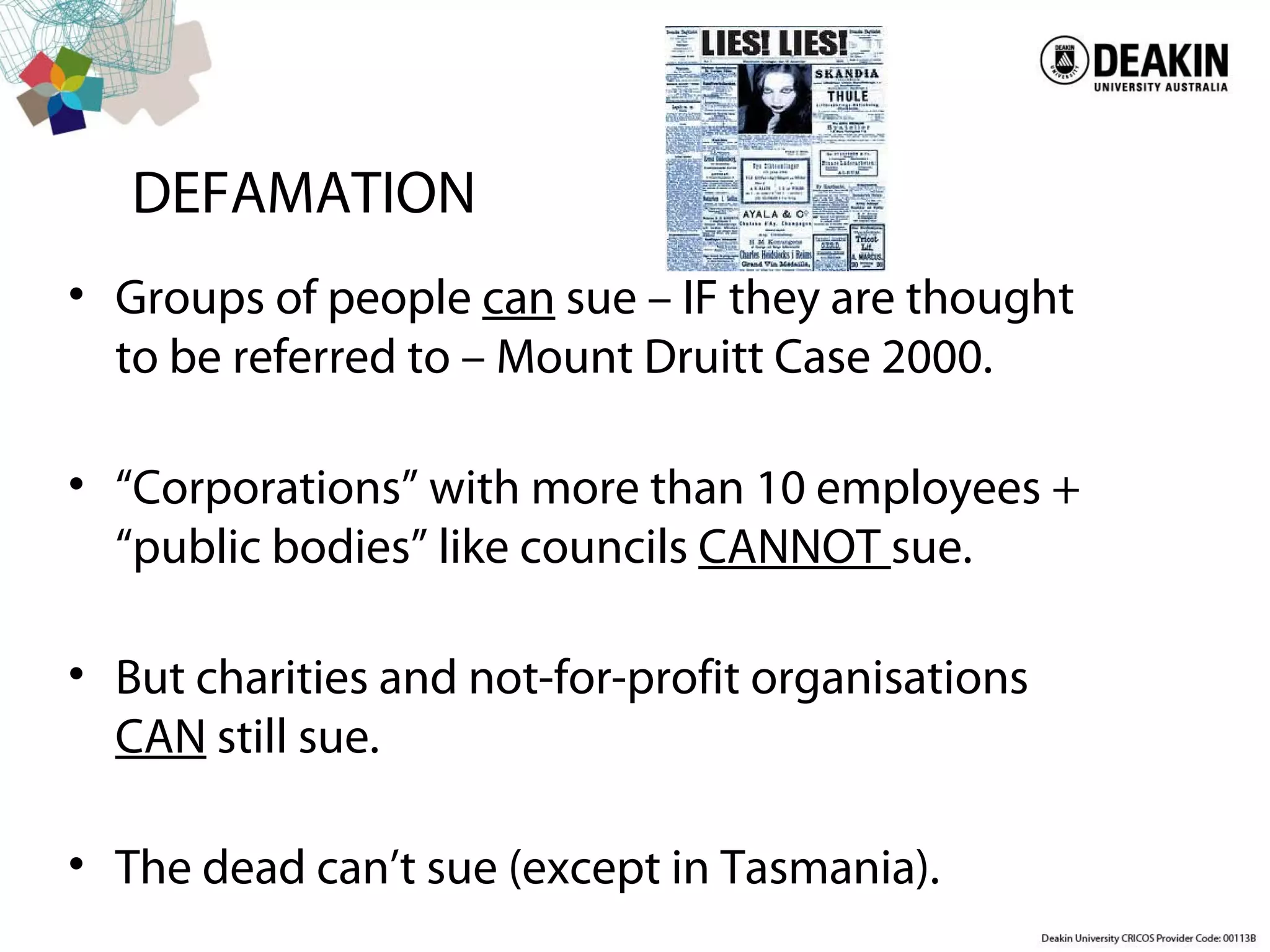 DEFAMATION
• Groups of people can sue – IF they are thought
to be referred to – Mount Druitt Case 2000.
• “Corporations” with more than 10 employees +
“public bodies” like councils CANNOT sue.
• But charities and not-for-profit organisations
CAN still sue.
• The dead can’t sue (except in Tasmania).
 
