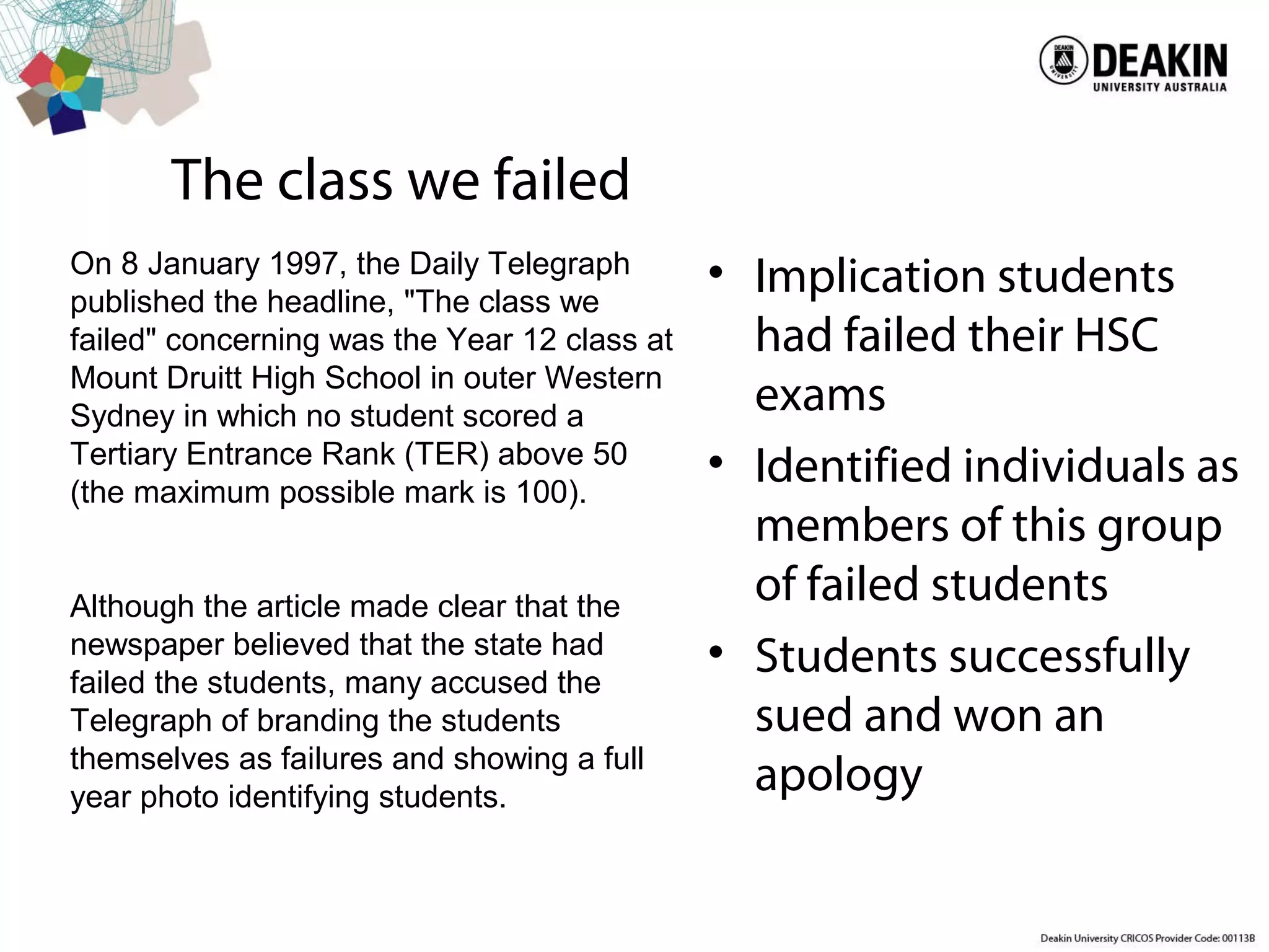 The class we failed
• Implication students
had failed their HSC
exams
• Identified individuals as
members of this group
of failed students
• Students successfully
sued and won an
apology
On 8 January 1997, the Daily Telegraph
published the headline, "The class we
failed" concerning was the Year 12 class at
Mount Druitt High School in outer Western
Sydney in which no student scored a
Tertiary Entrance Rank (TER) above 50
(the maximum possible mark is 100).
Although the article made clear that the
newspaper believed that the state had
failed the students, many accused the
Telegraph of branding the students
themselves as failures and showing a full
year photo identifying students.
 