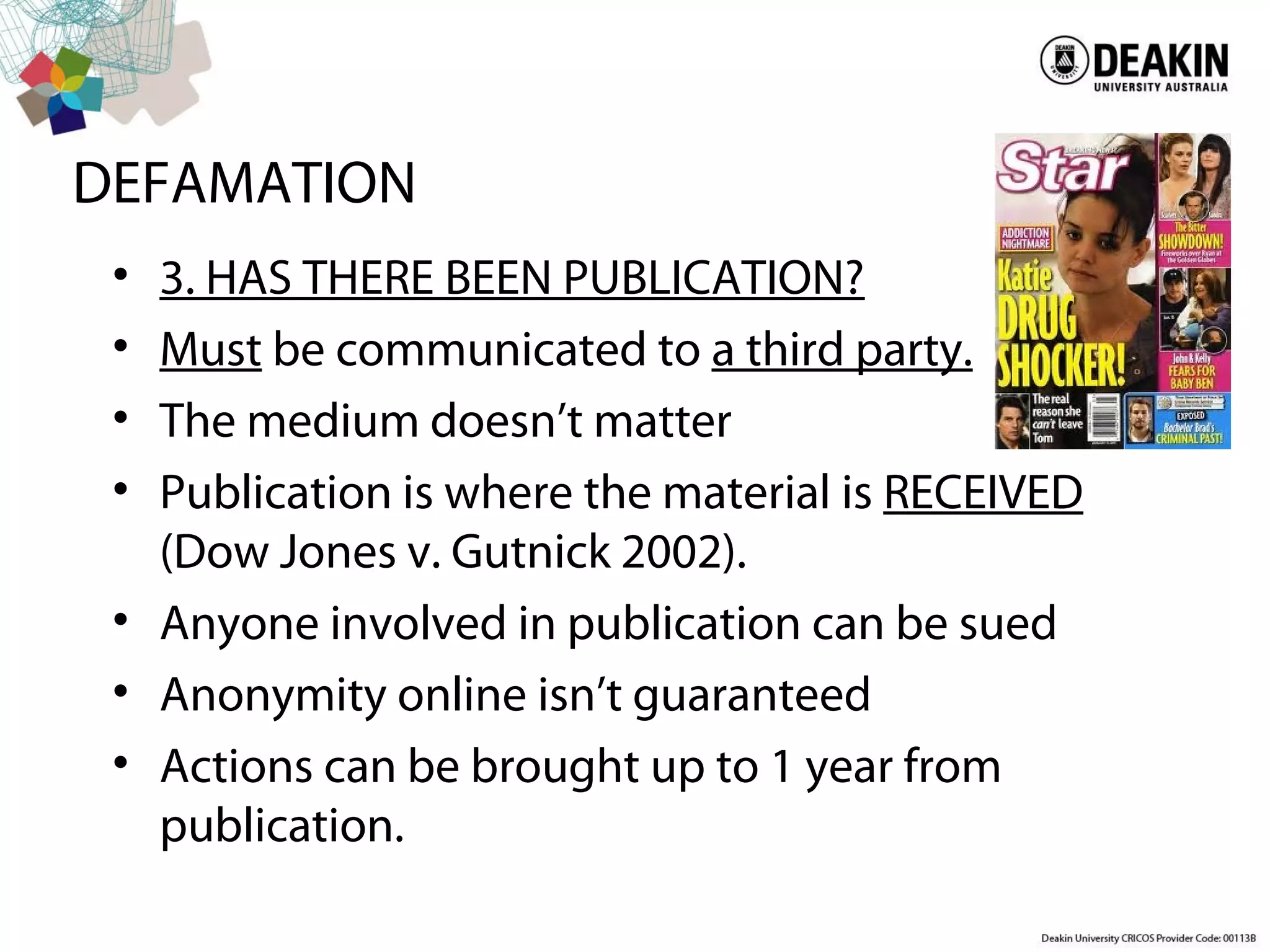 DEFAMATION
• 3. HAS THERE BEEN PUBLICATION?
• Must be communicated to a third party.
• The medium doesn’t matter
• Publication is where the material is RECEIVED
(Dow Jones v. Gutnick 2002).
• Anyone involved in publication can be sued
• Anonymity online isn’t guaranteed
• Actions can be brought up to 1 year from
publication.
 
