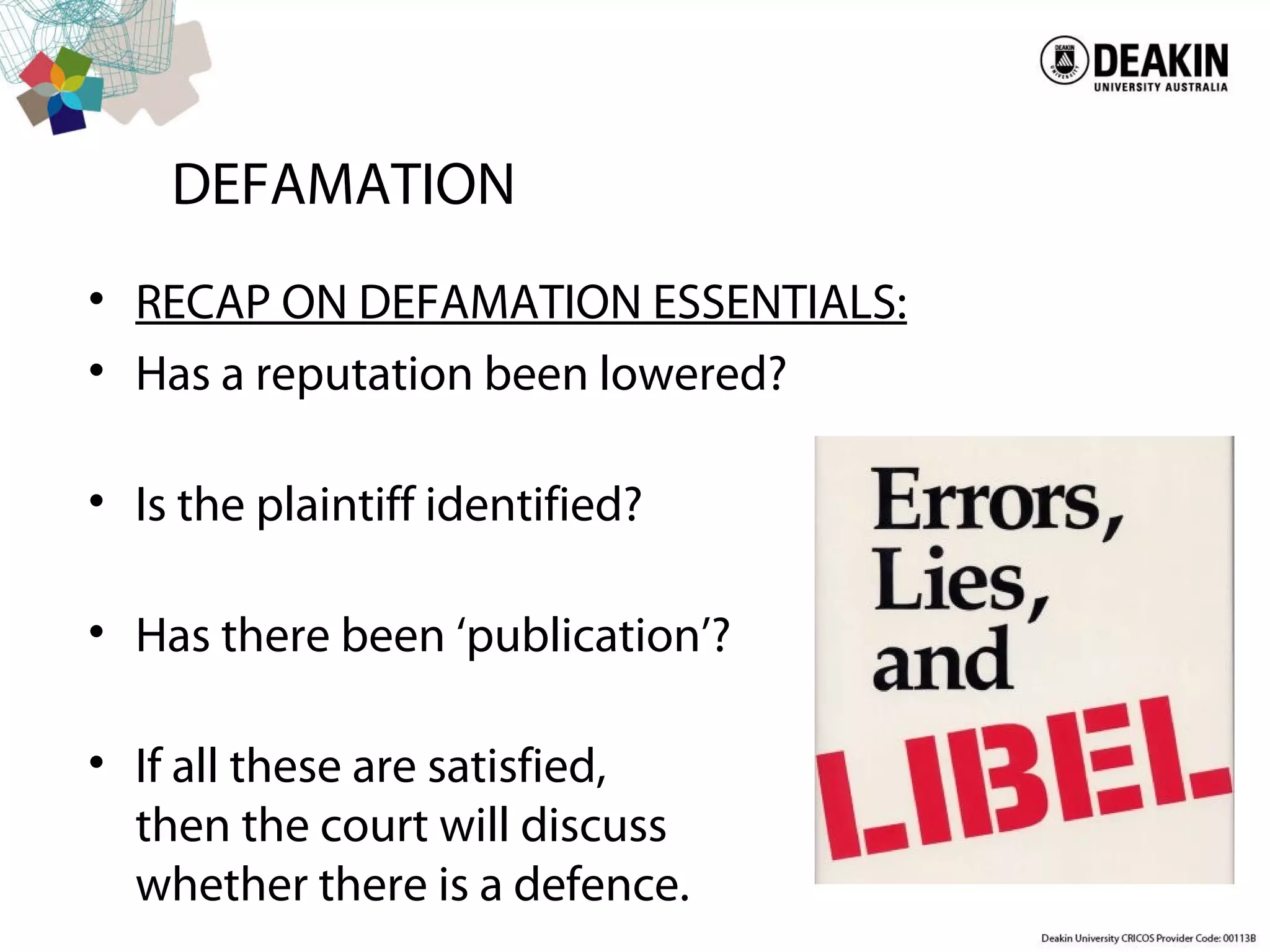 DEFAMATION
• RECAP ON DEFAMATION ESSENTIALS:
• Has a reputation been lowered?
• Is the plaintiff identified?
• Has there been ‘publication’?
• If all these are satisfied,
then the court will discuss
whether there is a defence.
 