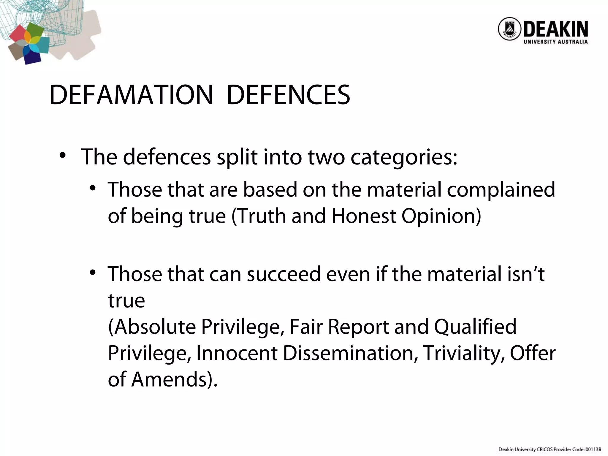 DEFAMATION DEFENCES
• The defences split into two categories:
• Those that are based on the material complained
of being true (Truth and Honest Opinion)
• Those that can succeed even if the material isn’t
true
(Absolute Privilege, Fair Report and Qualified
Privilege, Innocent Dissemination, Triviality, Offer
of Amends).
 