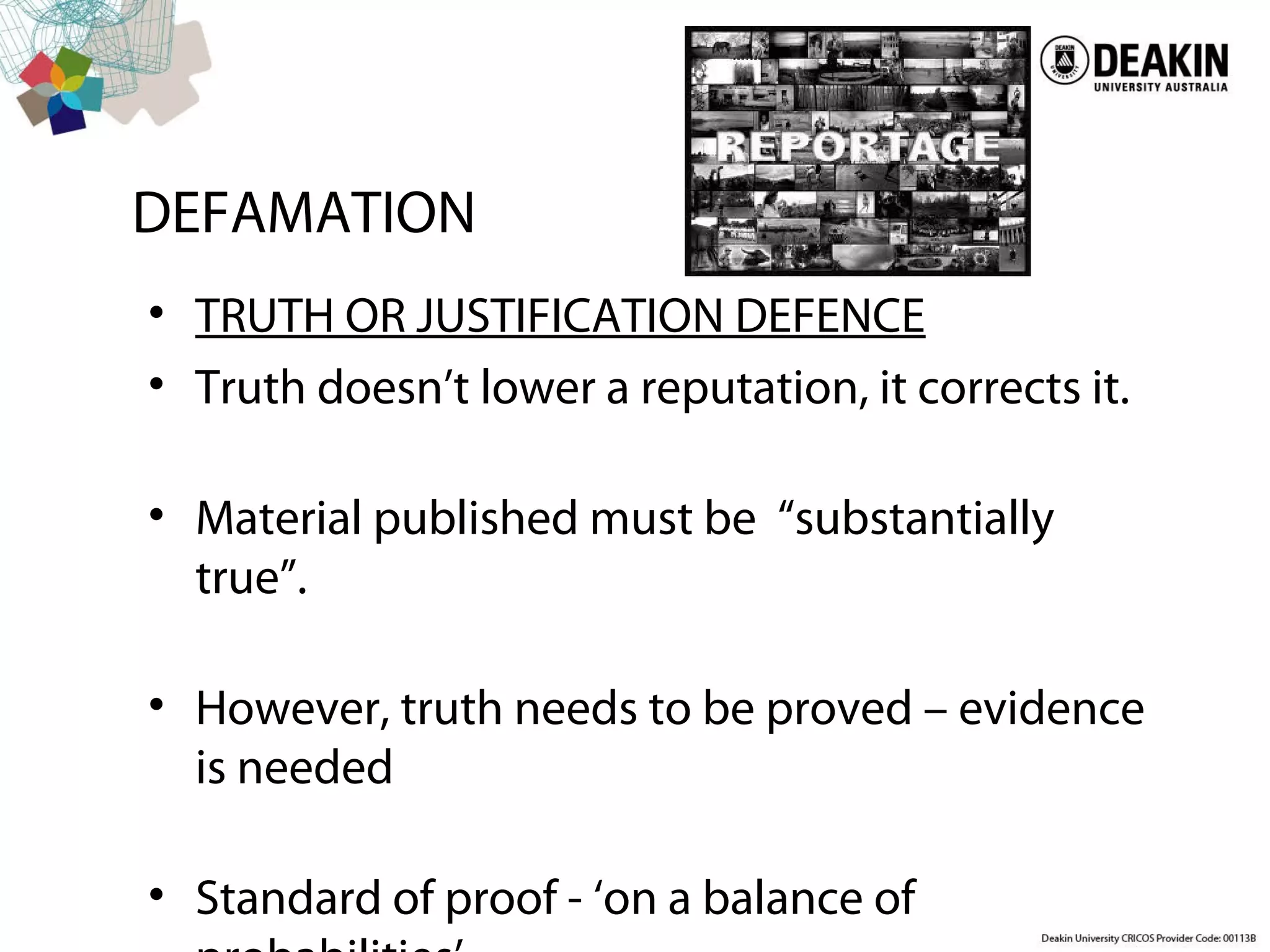 DEFAMATION
• TRUTH OR JUSTIFICATION DEFENCE
• Truth doesn’t lower a reputation, it corrects it.
• Material published must be “substantially
true”.
• However, truth needs to be proved – evidence
is needed
• Standard of proof - ‘on a balance of
 