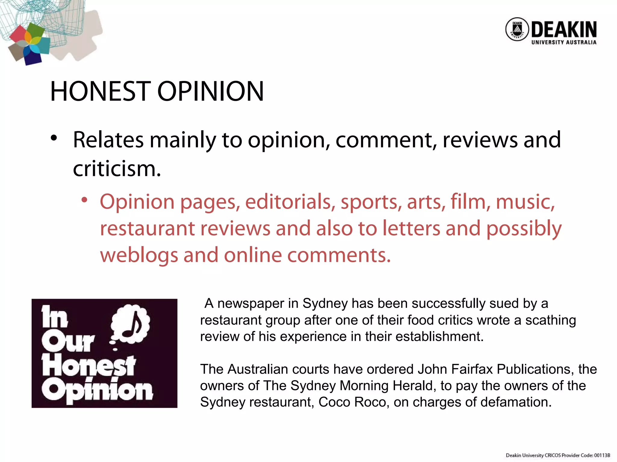 HONEST OPINION
• Relates mainly to opinion, comment, reviews and
criticism.
• Opinion pages, editorials, sports, arts, film, music,
restaurant reviews and also to letters and possibly
weblogs and online comments.
A newspaper in Sydney has been successfully sued by a
restaurant group after one of their food critics wrote a scathing
review of his experience in their establishment.
The Australian courts have ordered John Fairfax Publications, the
owners of The Sydney Morning Herald, to pay the owners of the
Sydney restaurant, Coco Roco, on charges of defamation.
 